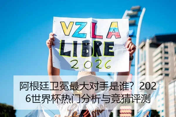 阿根廷卫冕最大对手是谁？2026世界杯热门分析与竞猜评测
