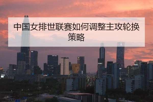 中国女排世联赛如何调整主攻轮换策略